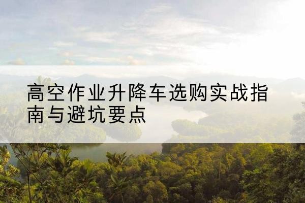 正蓝旗升降车怎么选-高空作业升降车选购实战指南与避坑要点