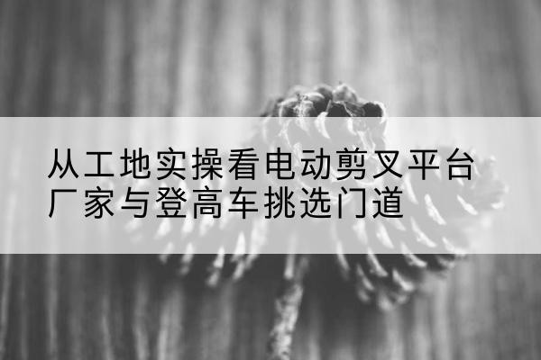 正蓝旗电动剪叉升降平台厂家-从工地实操看电动剪叉平台厂家与登高车挑选门道