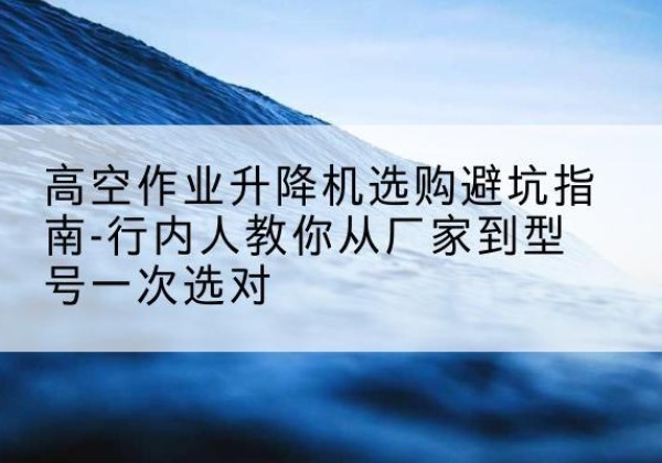 正蓝旗升降平台厂家-高空作业升降机选购避坑指南-行内人教你从厂家到型号一次选对