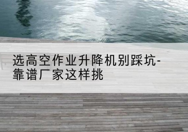 正蓝旗剪叉式升降机厂家-选高空作业升降机别踩坑-靠谱厂家这样挑