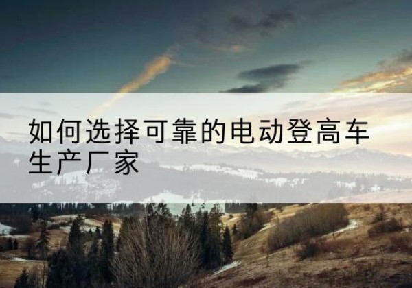 正蓝旗电动登高车厂家-如何选择可靠的电动登高车生产厂家
