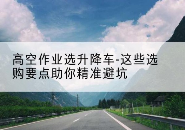 正蓝旗升降车厂家-高空作业选升降车-这些选购要点助你*避坑