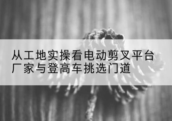 正蓝旗电动剪叉升降平台厂家-从工地实操看电动剪叉平台厂家与登高车挑选门道
